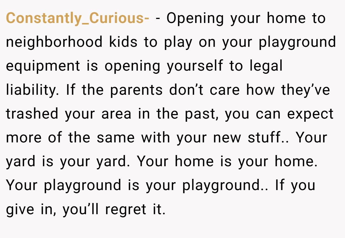Constantly_Curious- − Opening your home to neighborhood kids to play on your playground equipment is opening yourself to legal liability. If the parents don’t care how they’ve trashed your area in the past, you can expect more of the same with your new stuff.. Your yard is your yard. Your home is your home. Your playground is your playground.. If you give in, you’ll regret it.