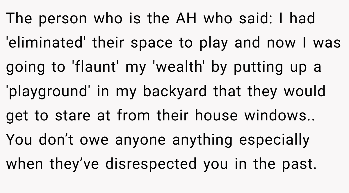 The person who is the AH who said: I had 'eliminated' their space to play and now I was going to 'flaunt' my 'wealth' by putting up a 'playground' in my backyard that they would get to stare at from their house windows.. You don’t owe anyone anything especially when they’ve disrespected you in the past.