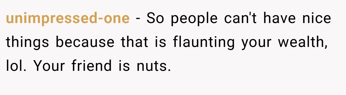 unimpressed-one − So people can't have nice things because that is flaunting your wealth, lol. Your friend is nuts.