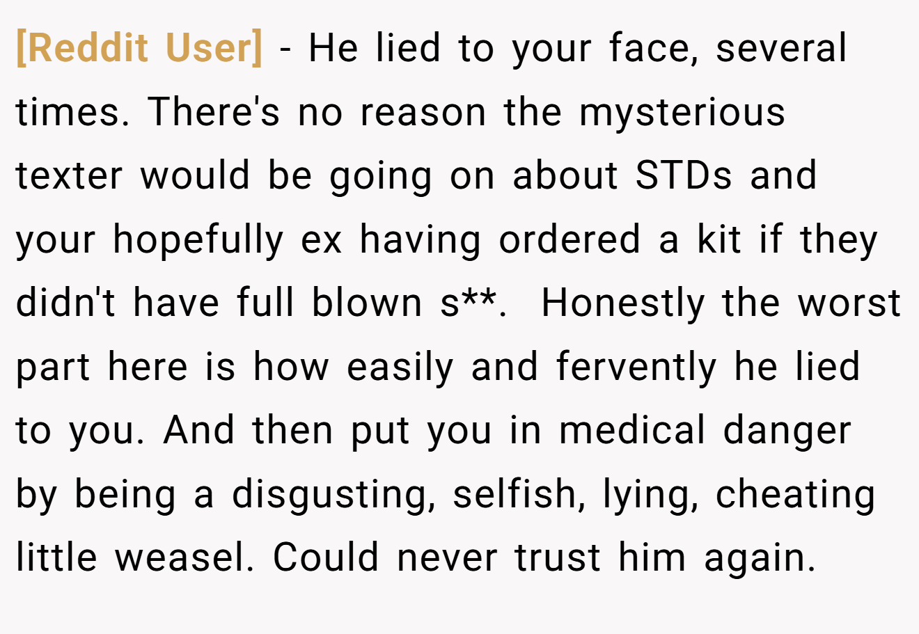 [Reddit User] − He lied to your face, several times. There's no reason the mysterious texter would be going on about STDs and your hopefully ex having ordered a kit if they didn't have full blown s**.  Honestly the worst part here is how easily and fervently he lied to you. And then put you in medical danger by being a disgusting, selfish, lying, cheating little weasel. Could never trust him again. 