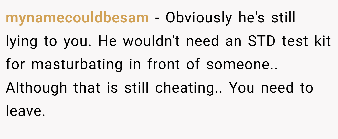 mynamecouldbesam − Obviously he's still lying to you. He wouldn't need an STD test kit for masturbating in front of someone.. Although that is still cheating.. You need to leave.