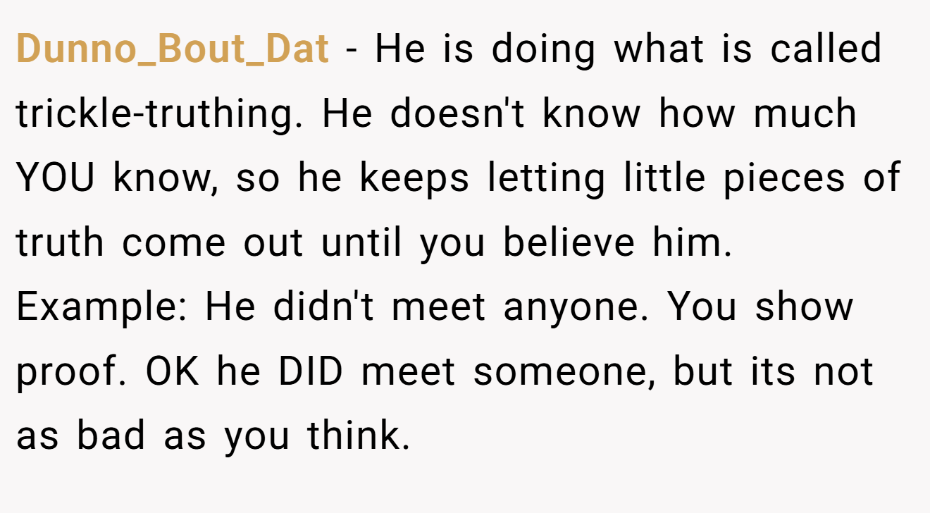 Dunno_Bout_Dat − He is doing what is called trickle-truthing. He doesn't know how much YOU know, so he keeps letting little pieces of truth come out until you believe him. Example: He didn't meet anyone. You show proof. OK he DID meet someone, but its not as bad as you think.
