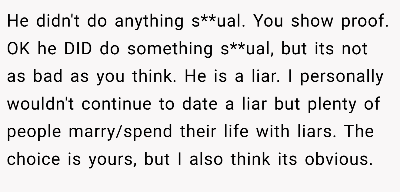 He didn't do anything s**ual. You show proof. OK he DID do something s**ual, but its not as bad as you think. He is a liar. I personally wouldn't continue to date a liar but plenty of people marry/spend their life with liars. The choice is yours, but I also think its obvious.