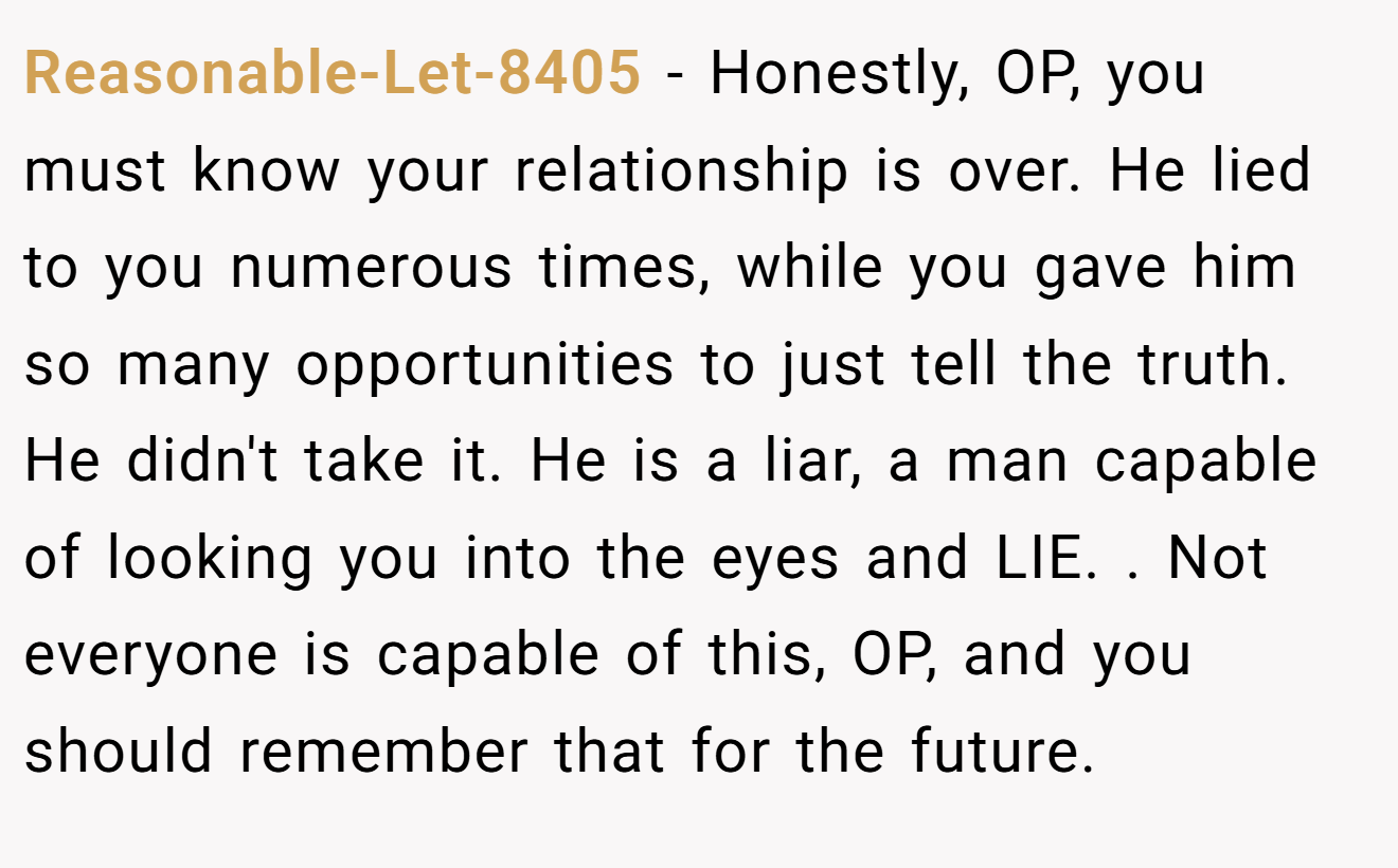 Reasonable-Let-8405 − Honestly, OP, you must know your relationship is over. He lied to you numerous times, while you gave him so many opportunities to just tell the truth. He didn't take it. He is a liar, a man capable of looking you into the eyes and LIE. . Not everyone is capable of this, OP, and you should remember that for the future. 