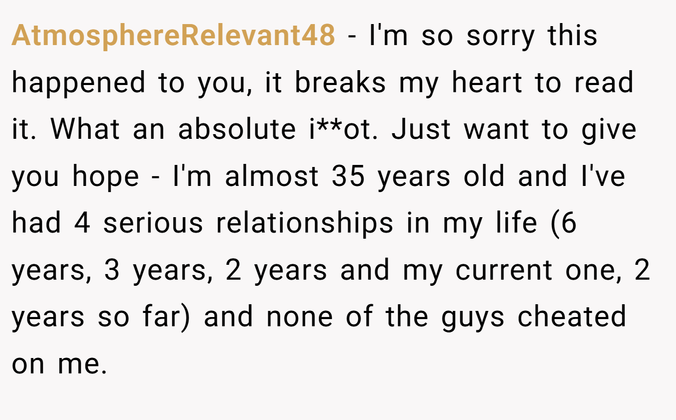 AtmosphereRelevant48 − I'm so sorry this happened to you, it breaks my heart to read it. What an absolute i**ot. Just want to give you hope - I'm almost 35 years old and I've had 4 serious relationships in my life (6 years, 3 years, 2 years and my current one, 2 years so far) and none of the guys cheated on me.