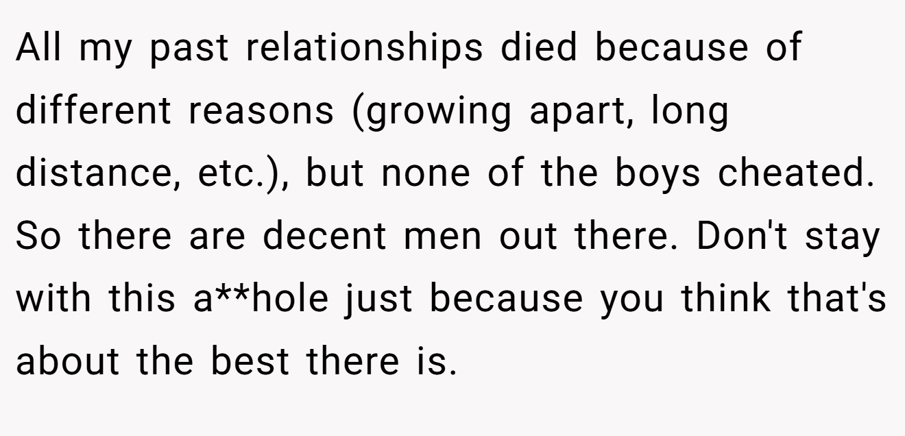 All my past relationships died because of different reasons (growing apart, long distance, etc.), but none of the boys cheated. So there are decent men out there. Don't stay with this a**hole just because you think that's about the best there is.
