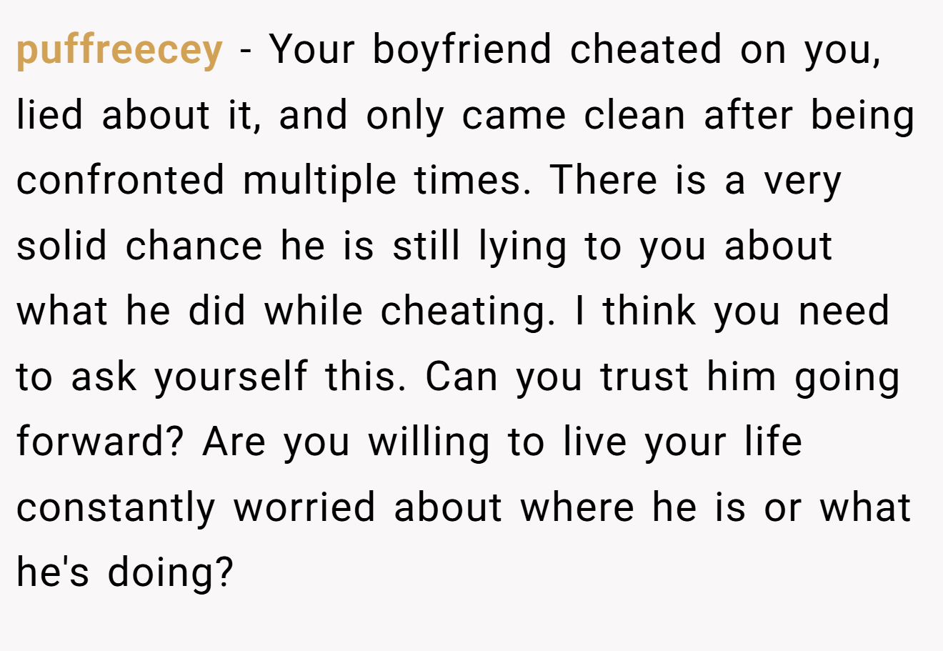 puffreecey − Your boyfriend cheated on you, lied about it, and only came clean after being confronted multiple times. There is a very solid chance he is still lying to you about what he did while cheating. I think you need to ask yourself this. Can you trust him going forward? Are you willing to live your life constantly worried about where he is or what he's doing?