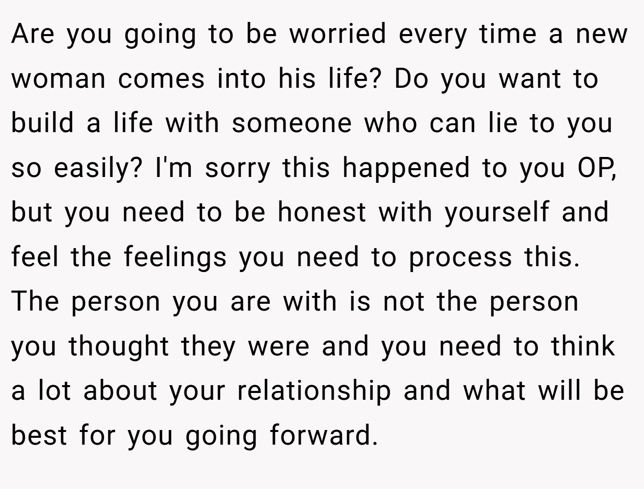 Are you going to be worried every time a new woman comes into his life? Do you want to build a life with someone who can lie to you so easily? I'm sorry this happened to you OP, but you need to be honest with yourself and feel the feelings you need to process this. The person you are with is not the person you thought they were and you need to think a lot about your relationship and what will be best for you going forward.