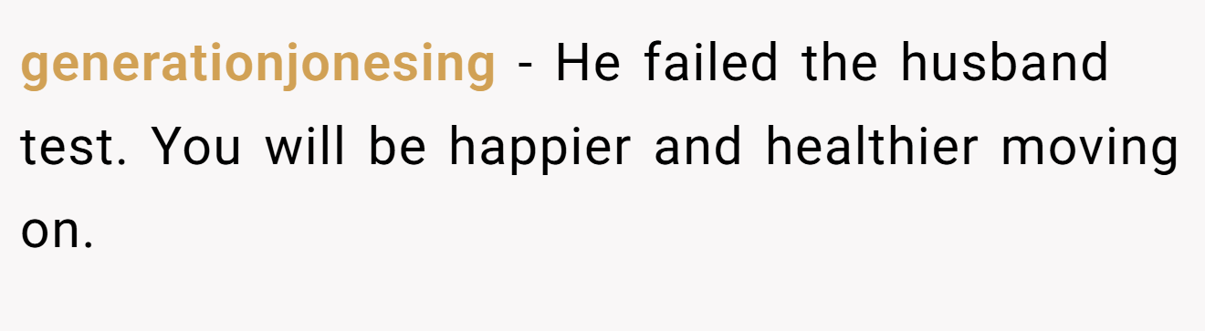 generationjonesing − He failed the husband test. You will be happier and healthier moving on.