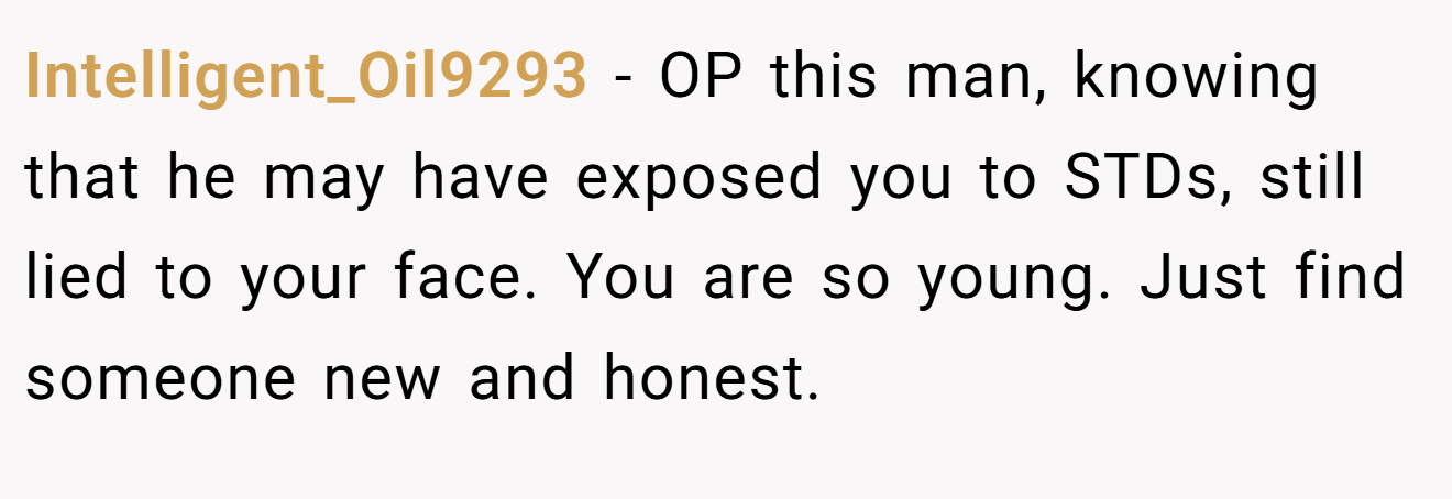 Intelligent_Oil9293 − OP this man, knowing that he may have exposed you to STDs, still lied to your face. You are so young. Just find someone new and honest.