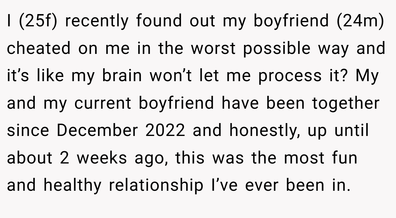 I (25f) recently found out my boyfriend (24m) cheated on me in the worst possible way and it’s like my brain won’t let me process it? My and my current boyfriend have been together since December 2022 and honestly, up until about 2 weeks ago, this was the most fun and healthy relationship I’ve ever been in.