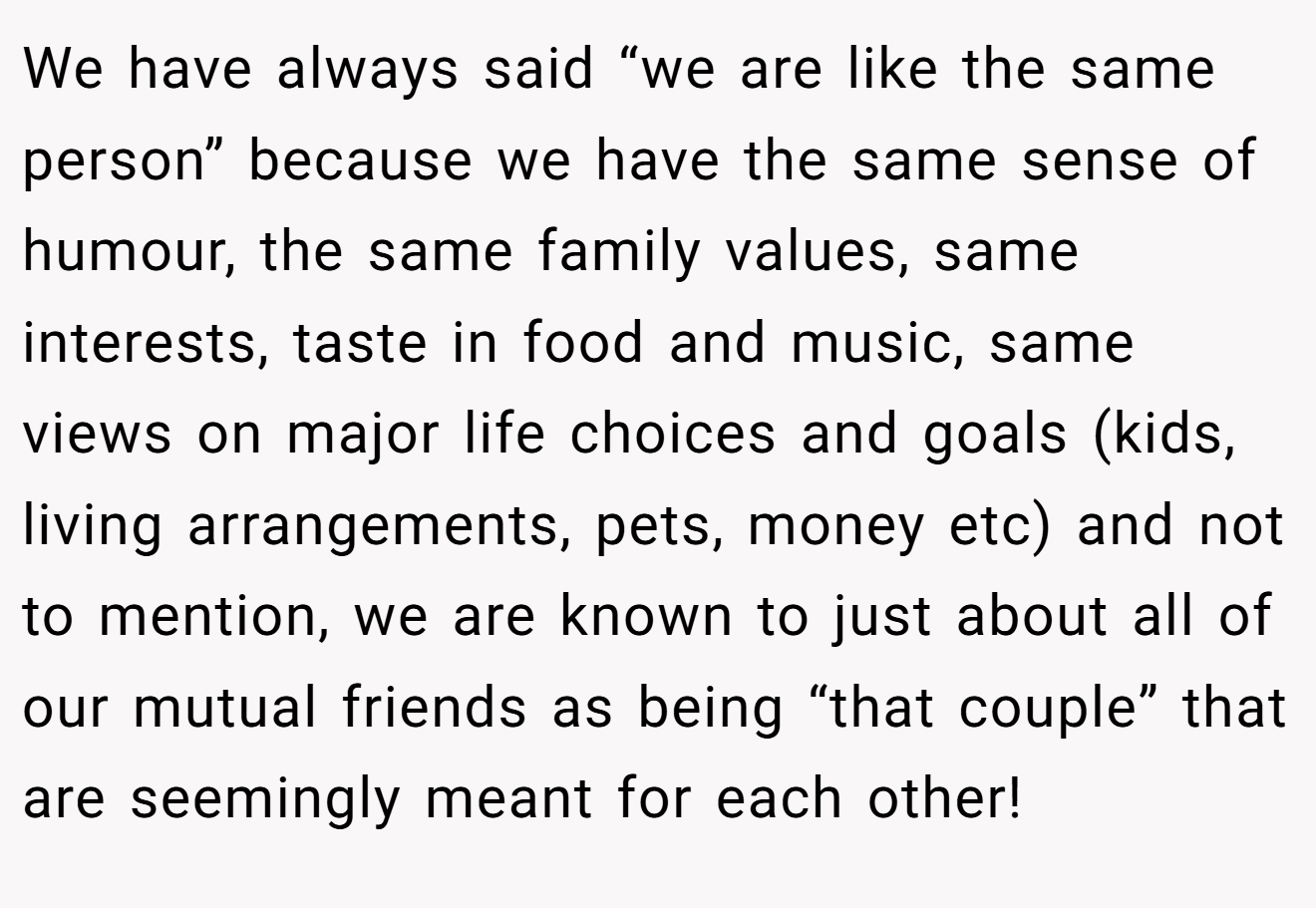 We have always said “we are like the same person” because we have the same sense of humour, the same family values, same interests, taste in food and music, same views on major life choices and goals (kids, living arrangements, pets, money etc) and not to mention, we are known to just about all of our mutual friends as being “that couple” that are seemingly meant for each other!