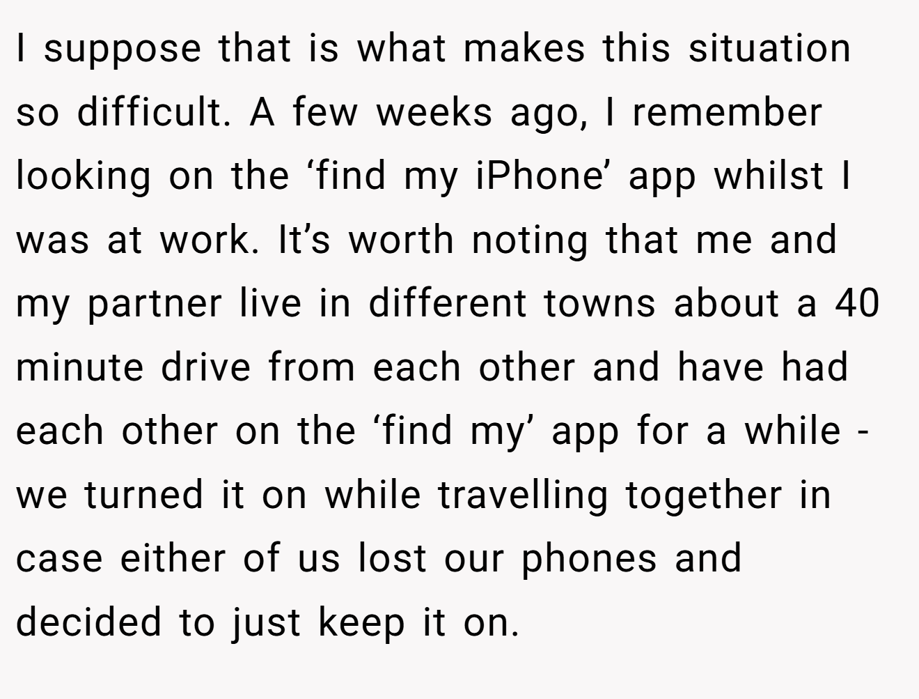 I suppose that is what makes this situation so difficult. A few weeks ago, I remember looking on the ‘find my iPhone’ app whilst I was at work. It’s worth noting that me and my partner live in different towns about a 40 minute drive from each other and have had each other on the ‘find my’ app for a while - we turned it on while travelling together in case either of us lost our phones and decided to just keep it on.