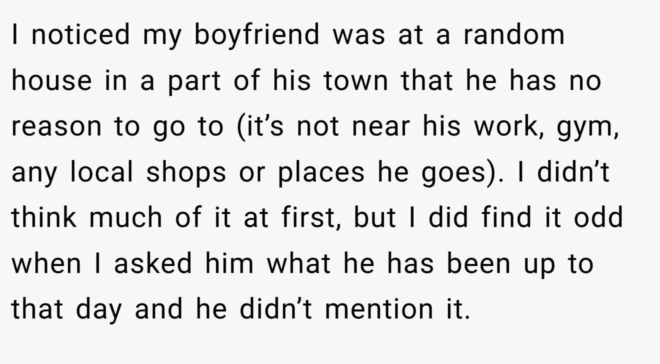 I noticed my boyfriend was at a random house in a part of his town that he has no reason to go to (it’s not near his work, gym, any local shops or places he goes). I didn’t think much of it at first, but I did find it odd when I asked him what he has been up to that day and he didn’t mention it.