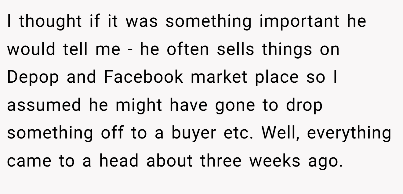 I thought if it was something important he would tell me - he often sells things on Depop and Facebook market place so I assumed he might have gone to drop something off to a buyer etc. Well, everything came to a head about three weeks ago.