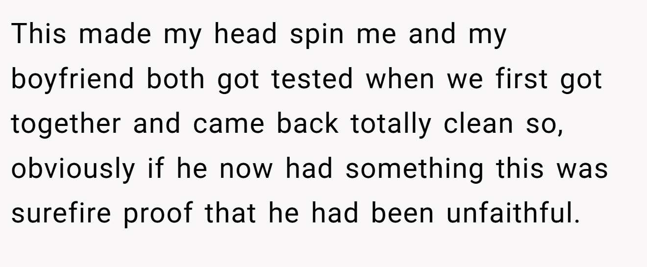 This made my head spin me and my boyfriend both got tested when we first got together and came back totally clean so, obviously if he now had something this was surefire proof that he had been unfaithful.
