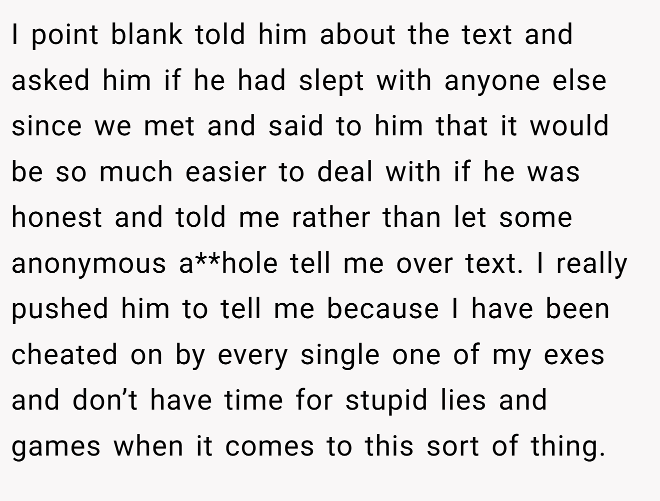 I point blank told him about the text and asked him if he had slept with anyone else since we met and said to him that it would be so much easier to deal with if he was honest and told me rather than let some anonymous a**hole tell me over text. I really pushed him to tell me because I have been cheated on by every single one of my exes and don’t have time for stupid lies and games when it comes to this sort of thing.