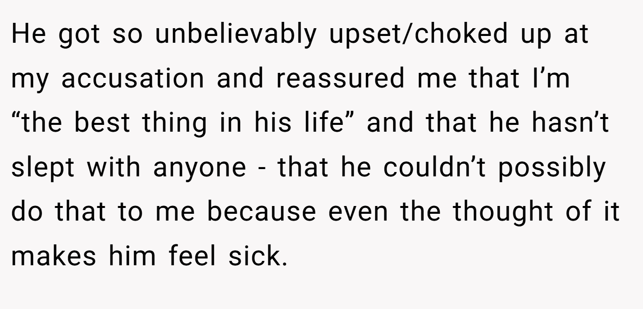 He got so unbelievably upset/choked up at my accusation and reassured me that I’m “the best thing in his life” and that he hasn’t slept with anyone - that he couldn’t possibly do that to me because even the thought of it makes him feel sick.