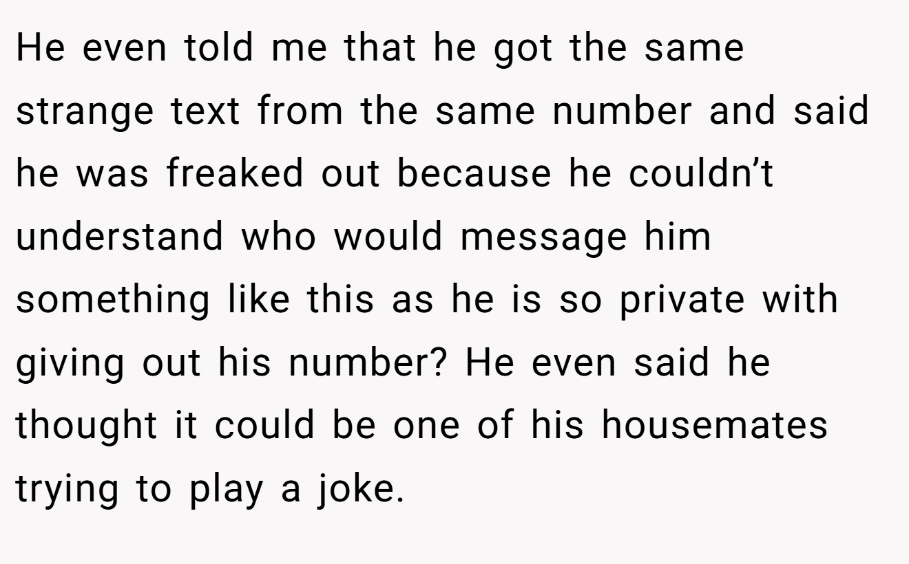 He even told me that he got the same strange text from the same number and said he was freaked out because he couldn’t understand who would message him something like this as he is so private with giving out his number? He even said he thought it could be one of his housemates trying to play a joke.
