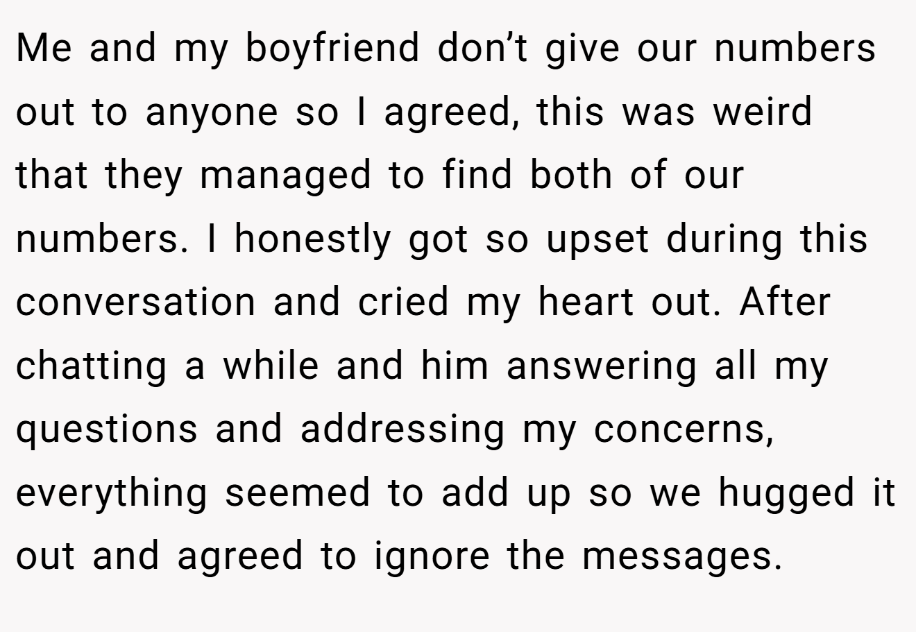 Me and my boyfriend don’t give our numbers out to anyone so I agreed, this was weird that they managed to find both of our numbers. I honestly got so upset during this conversation and cried my heart out. After chatting a while and him answering all my questions and addressing my concerns, everything seemed to add up so we hugged it out and agreed to ignore the messages.