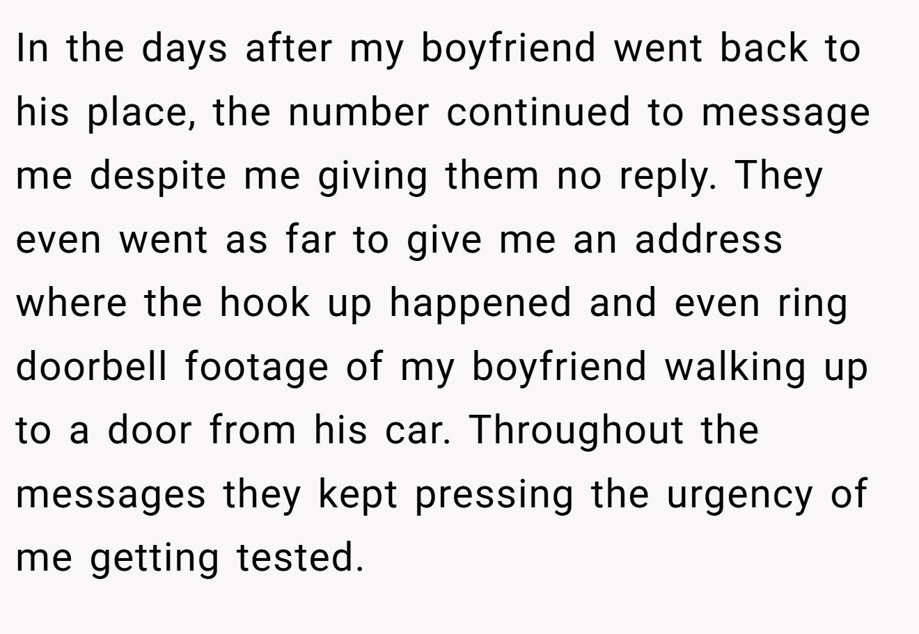 In the days after my boyfriend went back to his place, the number continued to message me despite me giving them no reply. They even went as far to give me an address where the hook up happened and even ring doorbell footage of my boyfriend walking up to a door from his car. Throughout the messages they kept pressing the urgency of me getting tested.