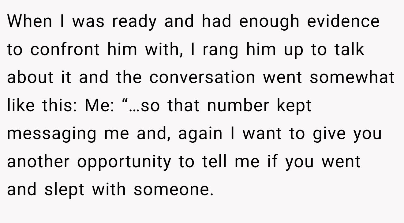When I was ready and had enough evidence to confront him with, I rang him up to talk about it and the conversation went somewhat like this: Me: “…so that number kept messaging me and, again I want to give you another opportunity to tell me if you went and slept with someone.