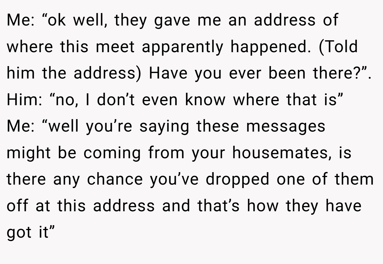 Me: “ok well, they gave me an address of where this meet apparently happened. (Told him the address) Have you ever been there?”. Him: “no, I don’t even know where that is” Me: “well you’re saying these messages might be coming from your housemates, is there any chance you’ve dropped one of them off at this address and that’s how they have got it”