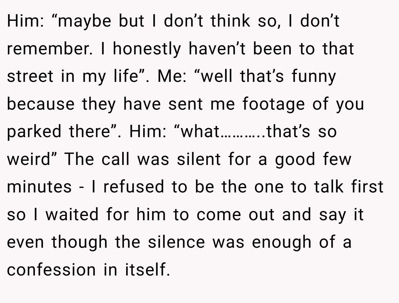 Him: “maybe but I don’t think so, I don’t remember. I honestly haven’t been to that street in my life”. Me: “well that’s funny because they have sent me footage of you parked there”. Him: “what………..that’s so weird” The call was silent for a good few minutes - I refused to be the one to talk first so I waited for him to come out and say it even though the silence was enough of a confession in itself.