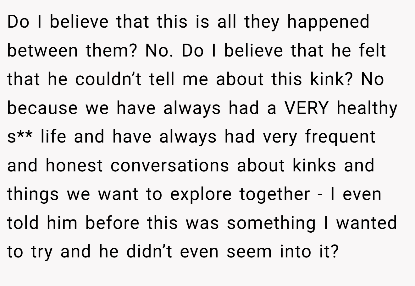 Do I believe that this is all they happened between them? No. Do I believe that he felt that he couldn’t tell me about this kink? No because we have always had a VERY healthy s** life and have always had very frequent and honest conversations about kinks and things we want to explore together - I even told him before this was something I wanted to try and he didn’t even seem into it?
