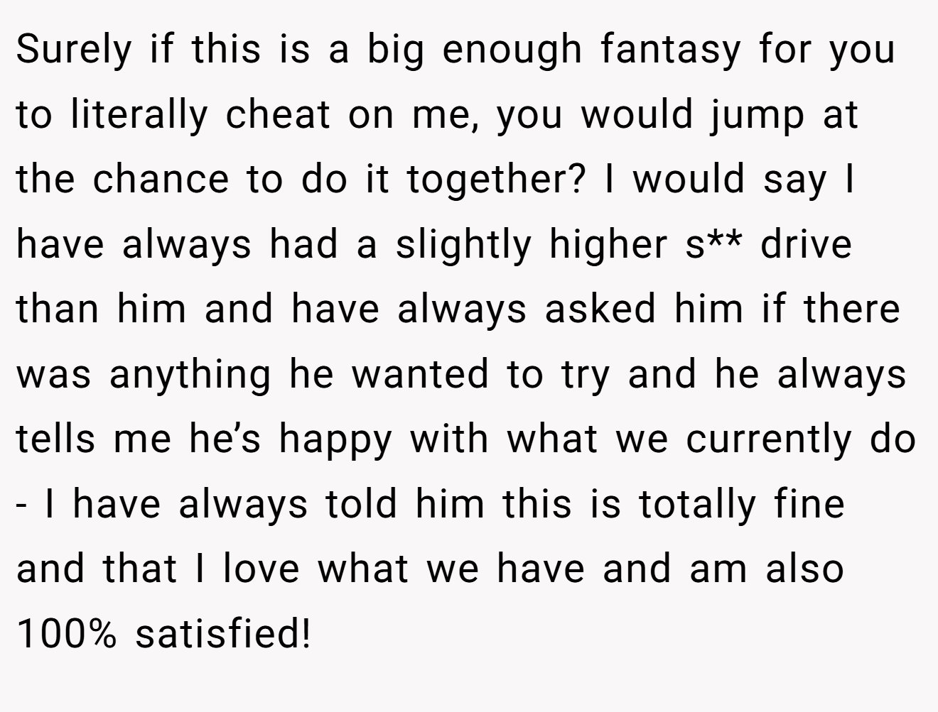 Surely if this is a big enough fantasy for you to literally cheat on me, you would jump at the chance to do it together? I would say I have always had a slightly higher s** drive than him and have always asked him if there was anything he wanted to try and he always tells me he’s happy with what we currently do - I have always told him this is totally fine and that I love what we have and am also 100% satisfied!