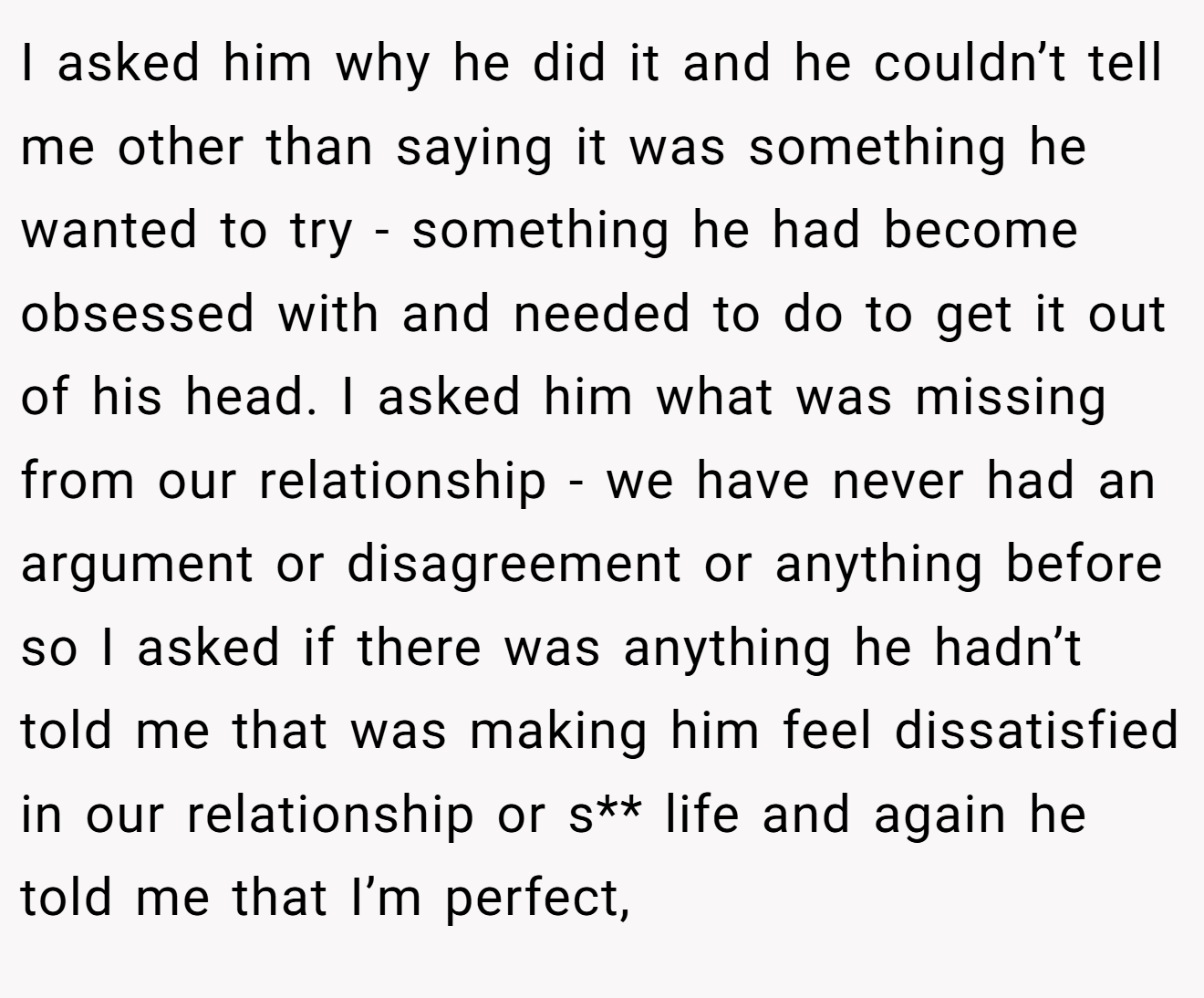 I asked him why he did it and he couldn’t tell me other than saying it was something he wanted to try - something he had become obsessed with and needed to do to get it out of his head. I asked him what was missing from our relationship - we have never had an argument or disagreement or anything before so I asked if there was anything he hadn’t told me that was making him feel dissatisfied in our relationship or s** life and again he told me that I’m perfect,