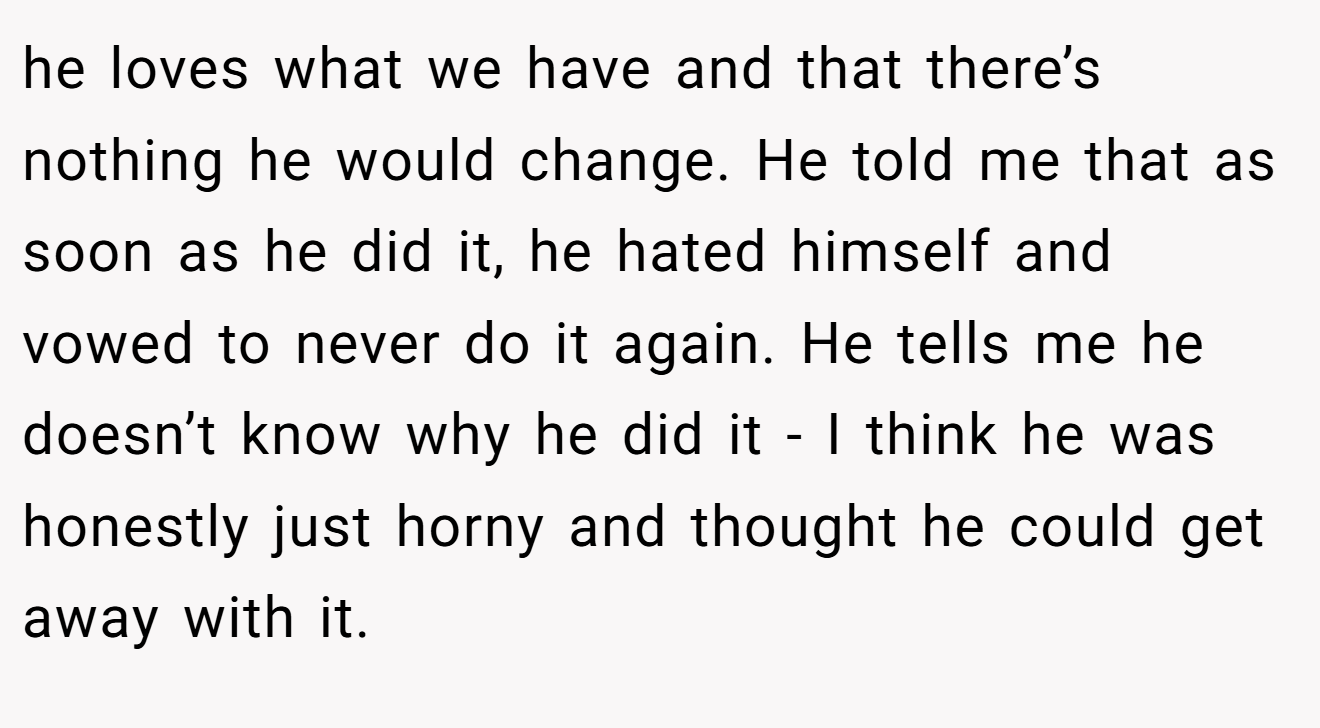 he loves what we have and that there’s nothing he would change. He told me that as soon as he did it, he hated himself and vowed to never do it again. He tells me he doesn’t know why he did it - I think he was honestly just horny and thought he could get away with it.