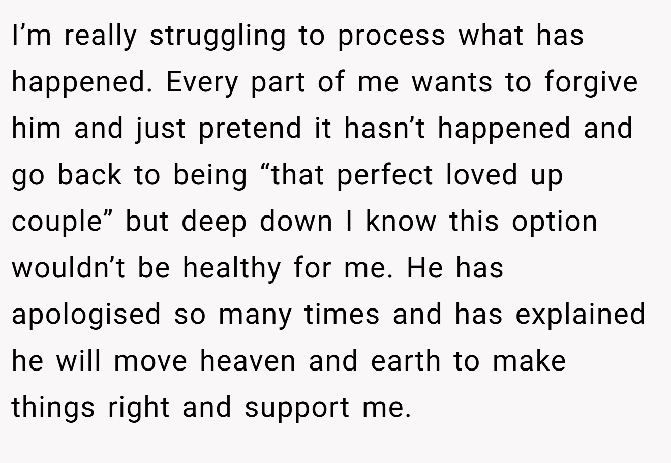 I’m really struggling to process what has happened. Every part of me wants to forgive him and just pretend it hasn’t happened and go back to being “that perfect loved up couple” but deep down I know this option wouldn’t be healthy for me. He has apologised so many times and has explained he will move heaven and earth to make things right and support me.