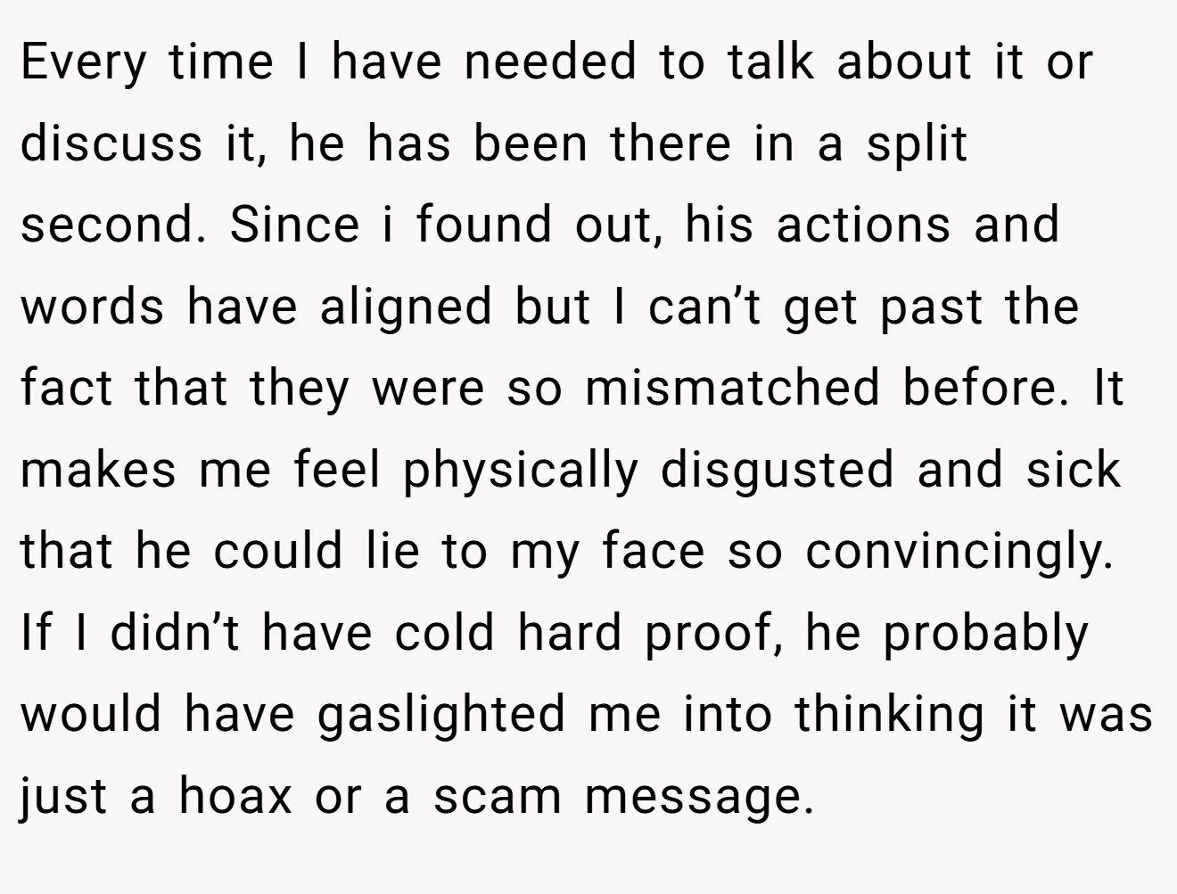 Every time I have needed to talk about it or discuss it, he has been there in a split second. Since i found out, his actions and words have aligned but I can’t get past the fact that they were so mismatched before. It makes me feel physically disgusted and sick that he could lie to my face so convincingly. If I didn’t have cold hard proof, he probably would have gaslighted me into thinking it was just a hoax or a scam message.