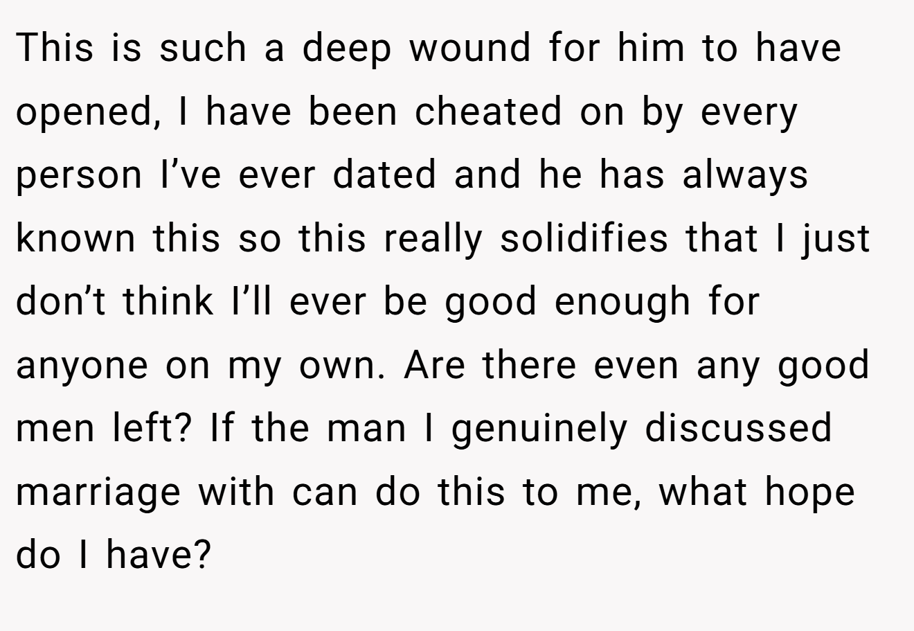 This is such a deep wound for him to have opened, I have been cheated on by every person I’ve ever dated and he has always known this so this really solidifies that I just don’t think I’ll ever be good enough for anyone on my own. Are there even any good men left? If the man I genuinely discussed marriage with can do this to me, what hope do I have?