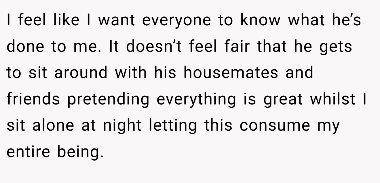 I feel like I want everyone to know what he’s done to me. It doesn’t feel fair that he gets to sit around with his housemates and friends pretending everything is great whilst I sit alone at night letting this consume my entire being.