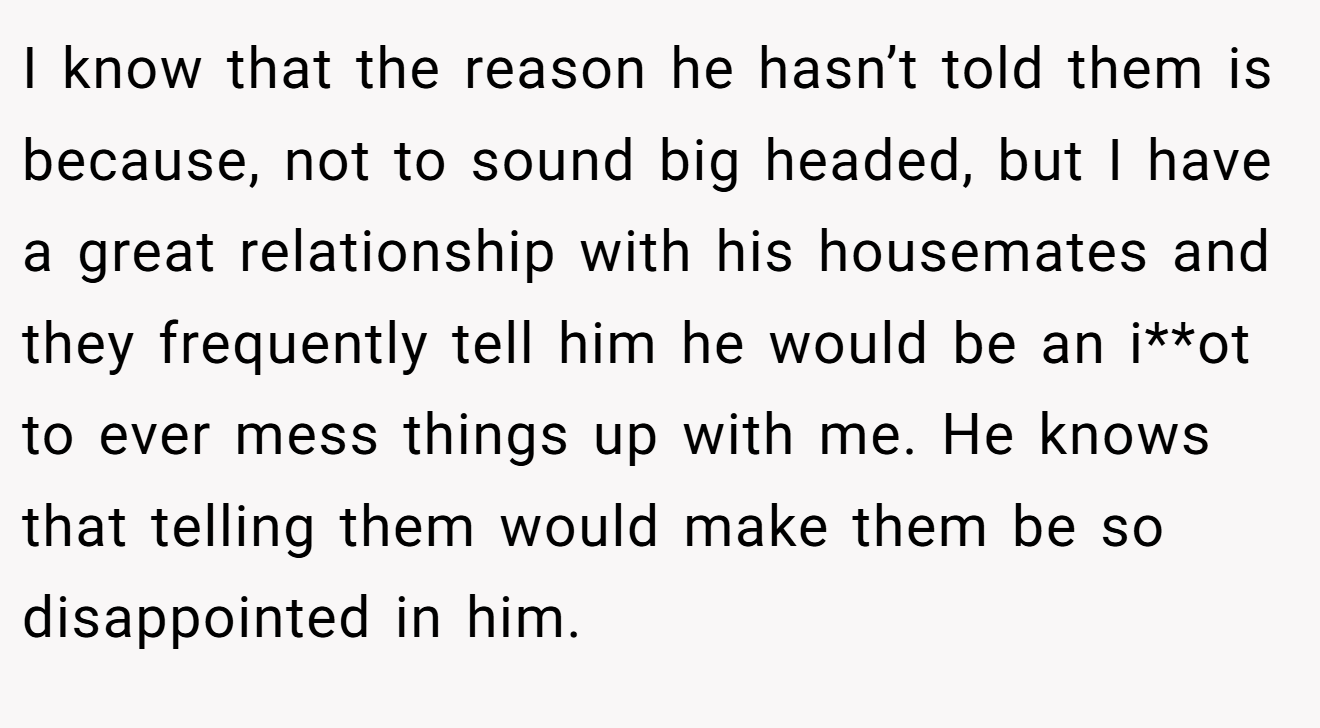 I know that the reason he hasn’t told them is because, not to sound big headed, but I have a great relationship with his housemates and they frequently tell him he would be an i**ot to ever mess things up with me. He knows that telling them would make them be so disappointed in him.
