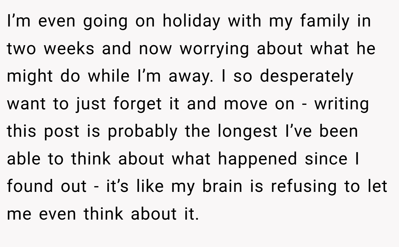 I’m even going on holiday with my family in two weeks and now worrying about what he might do while I’m away. I so desperately want to just forget it and move on - writing this post is probably the longest I’ve been able to think about what happened since I found out - it’s like my brain is refusing to let me even think about it.