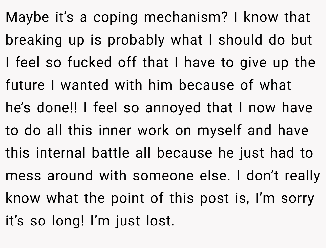 Maybe it’s a coping mechanism? I know that breaking up is probably what I should do but I feel so fucked off that I have to give up the future I wanted with him because of what he’s done!! I feel so annoyed that I now have to do all this inner work on myself and have this internal battle all because he just had to mess around with someone else. I don’t really know what the point of this post is, I’m sorry it’s so long! I’m just lost.