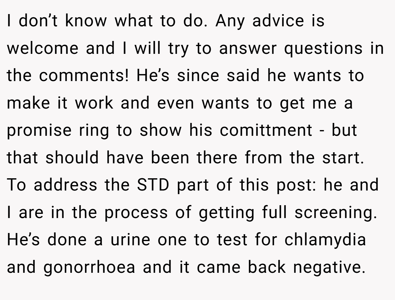 I don’t know what to do. Any advice is welcome and I will try to answer questions in the comments! He’s since said he wants to make it work and even wants to get me a promise ring to show his comittment - but that should have been there from the start. To address the STD part of this post: he and I are in the process of getting full screening. He’s done a urine one to test for chlamydia and gonorrhoea and it came back negative.