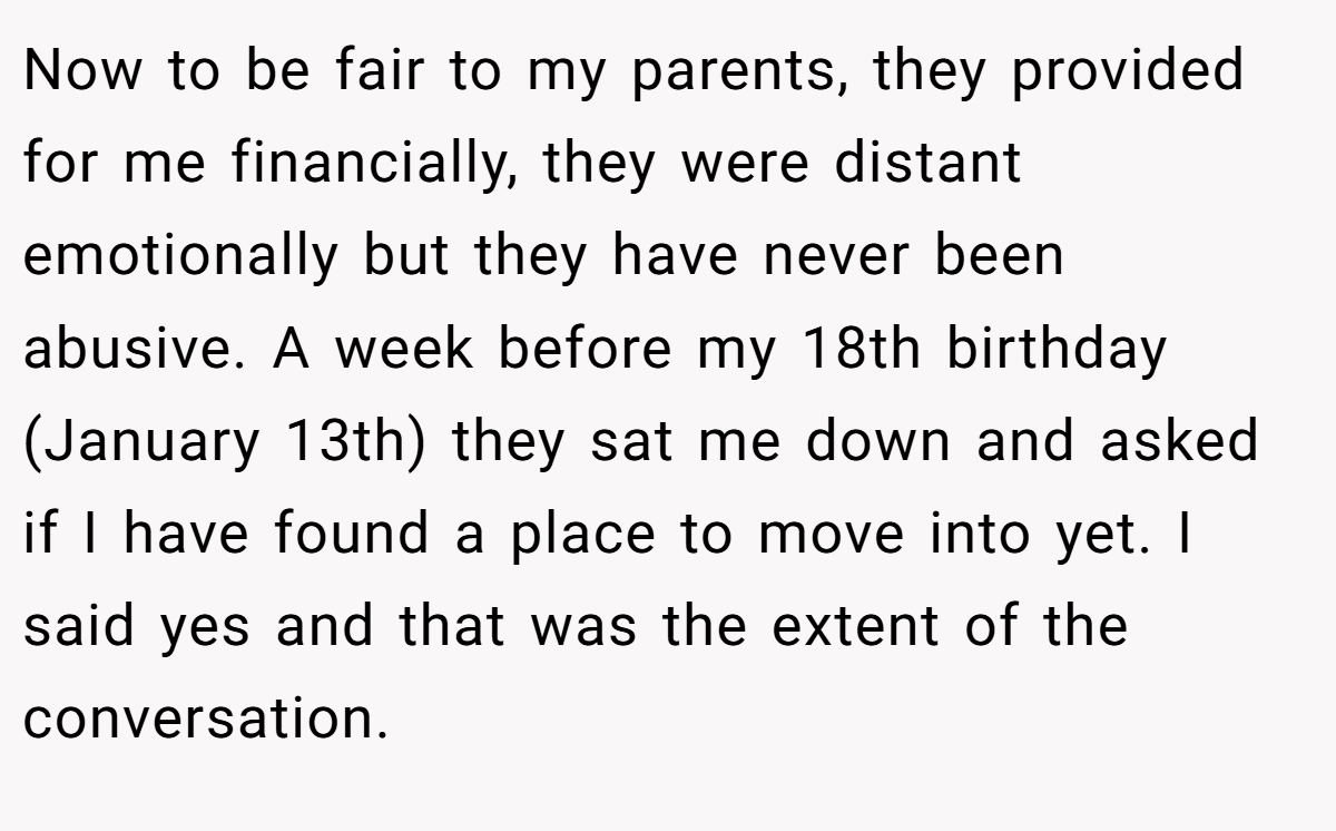 Now to be fair to my parents, they provided for me financially, they were distant emotionally but they have never been abusive. A week before my 18th birthday (January 13th) they sat me down and asked if I have found a place to move into yet. I said yes and that was the extent of the conversation.