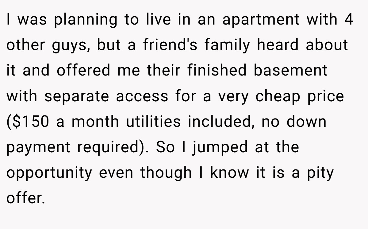 I was planning to live in an apartment with 4 other guys, but a friend's family heard about it and offered me their finished basement with separate access for a very cheap price ($150 a month utilities included, no down payment required). So I jumped at the opportunity even though I know it is a pity offer.