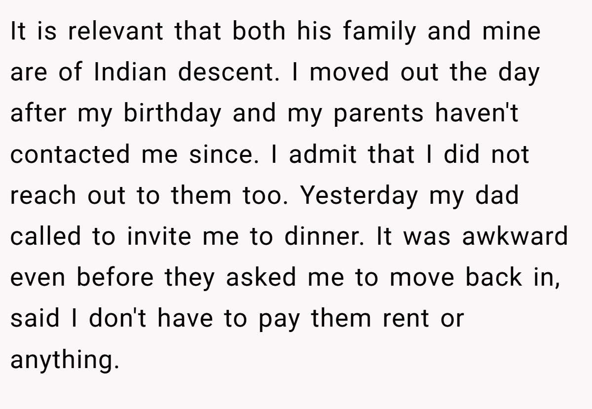 It is relevant that both his family and mine are of Indian descent. I moved out the day after my birthday and my parents haven't contacted me since. I admit that I did not reach out to them too. Yesterday my dad called to invite me to dinner. It was awkward even before they asked me to move back in, said I don't have to pay them rent or anything.