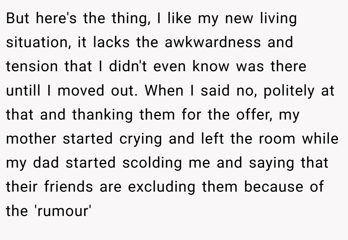 But here's the thing, I like my new living situation, it lacks the awkwardness and tension that I didn't even know was there untill I moved out. When I said no, politely at that and thanking them for the offer, my mother started crying and left the room while my dad started scolding me and saying that their friends are excluding them because of the 'rumour'