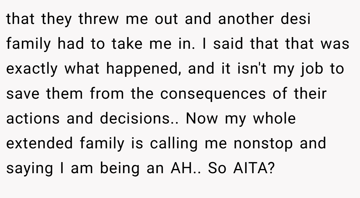 that they threw me out and another desi family had to take me in. I said that that was exactly what happened, and it isn't my job to save them from the consequences of their actions and decisions.. Now my whole extended family is calling me nonstop and saying I am being an AH.. So AITA?