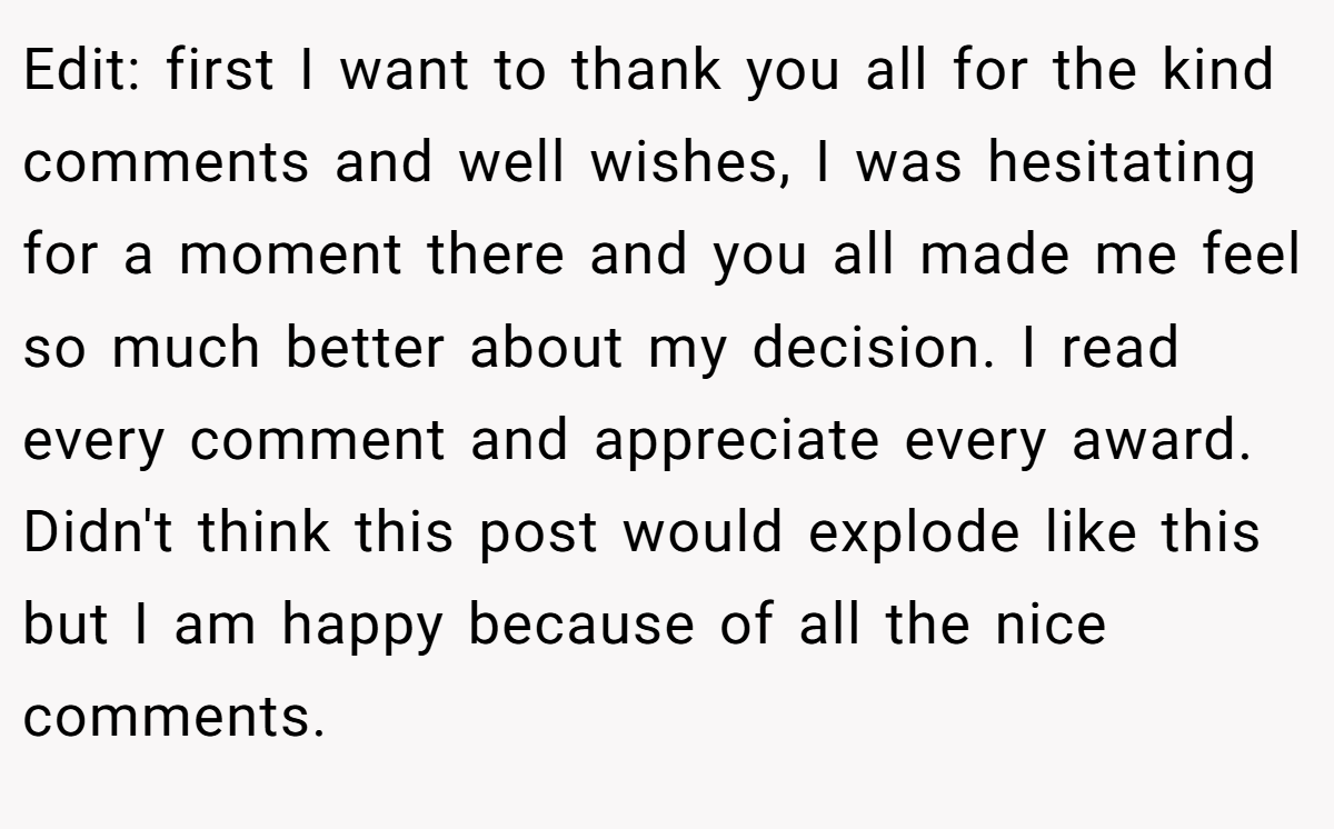 Edit: first I want to thank you all for the kind comments and well wishes, I was hesitating for a moment there and you all made me feel so much better about my decision. I read every comment and appreciate every award. Didn't think this post would explode like this but I am happy because of all the nice comments.