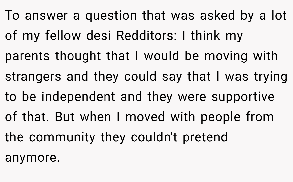 To answer a question that was asked by a lot of my fellow desi Redditors: I think my parents thought that I would be moving with strangers and they could say that I was trying to be independent and they were supportive of that. But when I moved with people from the community they couldn't pretend anymore.