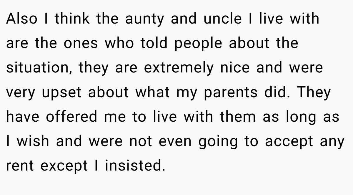Also I think the aunty and uncle I live with are the ones who told people about the situation, they are extremely nice and were very upset about what my parents did. They have offered me to live with them as long as I wish and were not even going to accept any rent except I insisted.