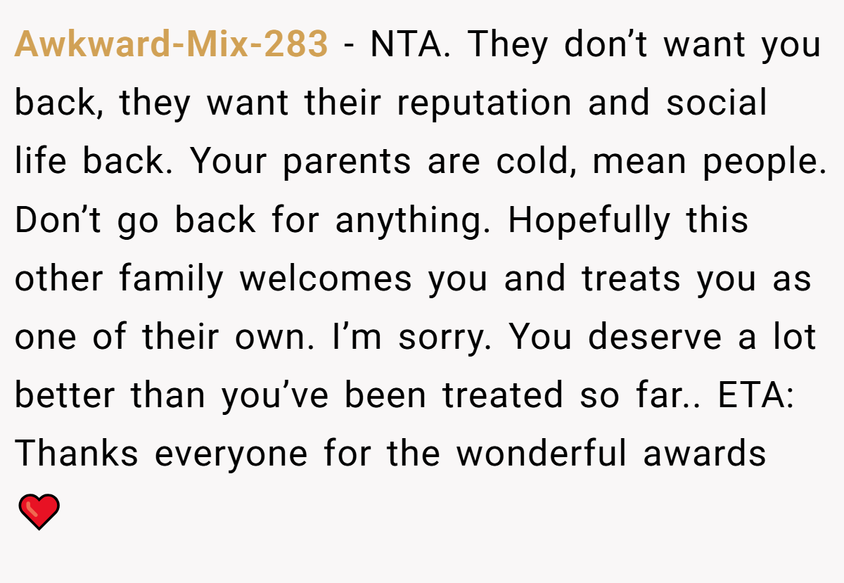 Awkward-Mix-283 − NTA. They don’t want you back, they want their reputation and social life back. Your parents are cold, mean people. Don’t go back for anything. Hopefully this other family welcomes you and treats you as one of their own. I’m sorry. You deserve a lot better than you’ve been treated so far.. ETA: Thanks everyone for the wonderful awards ❤️