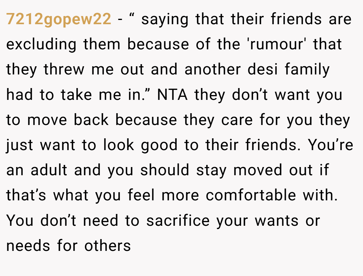 7212gopew22 − “ saying that their friends are excluding them because of the 'rumour' that they threw me out and another desi family had to take me in.” NTA they don’t want you to move back because they care for you they just want to look good to their friends. You’re an adult and you should stay moved out if that’s what you feel more comfortable with. You don’t need to sacrifice your wants or needs for others